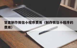 安达甘肃制作微信小程序费用（制作微信小程序的费用）