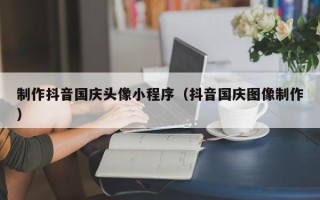 安达制作抖音国庆头像小程序（抖音国庆图像制作）